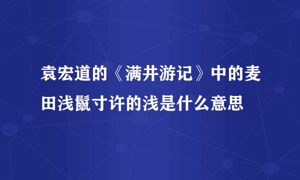 袁宏道的《满井游记》中的麦田浅鬣寸许的浅是什么意思
