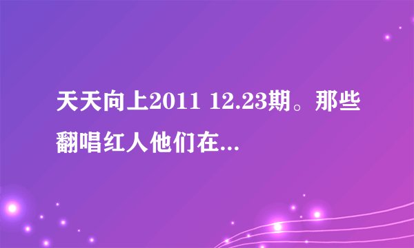 天天向上2011 12.23期。那些翻唱红人他们在天天向上唱的所有歌。歌名和原创者
