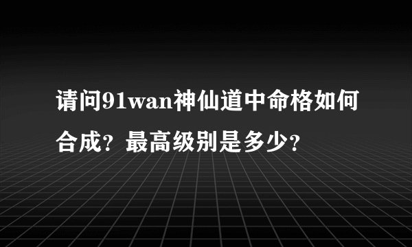 请问91wan神仙道中命格如何合成？最高级别是多少？