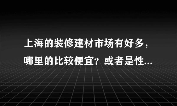 上海的装修建材市场有好多，哪里的比较便宜？或者是性价比高？求指教