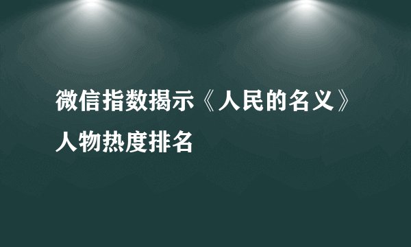 微信指数揭示《人民的名义》人物热度排名