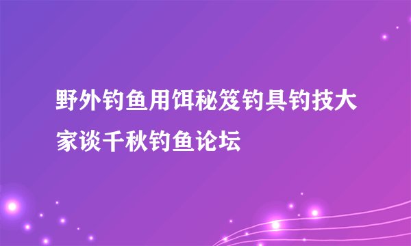 野外钓鱼用饵秘笈钓具钓技大家谈千秋钓鱼论坛