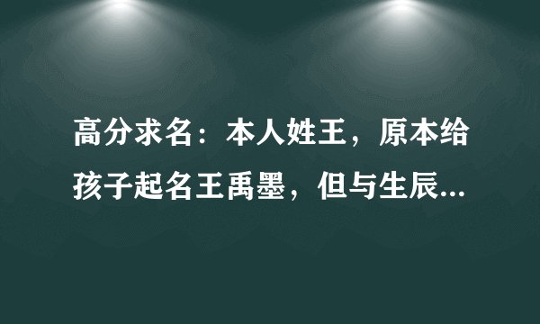 高分求名：本人姓王，原本给孩子起名王禹墨，但与生辰八字不合，孩子生辰八字是：壬辰 甲辰 丁未