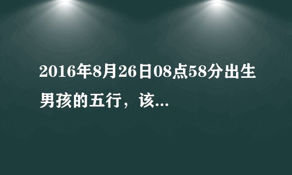 2016年8月26日08点58分出生男孩的五行，该叫什么名字呢？