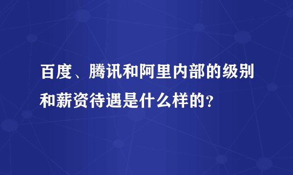 百度、腾讯和阿里内部的级别和薪资待遇是什么样的？