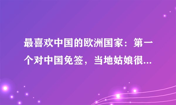 最喜欢中国的欧洲国家：第一个对中国免签，当地姑娘很喜欢中国人