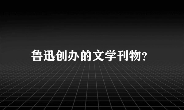鲁迅创办的文学刊物？