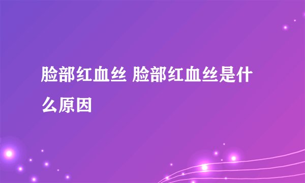 脸部红血丝 脸部红血丝是什么原因