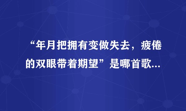 “年月把拥有变做失去，疲倦的双眼带着期望”是哪首歌的歌词？