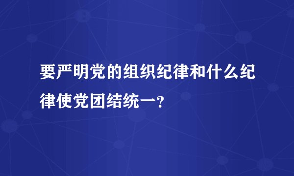要严明党的组织纪律和什么纪律使党团结统一？