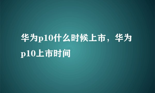 华为p10什么时候上市，华为p10上市时间