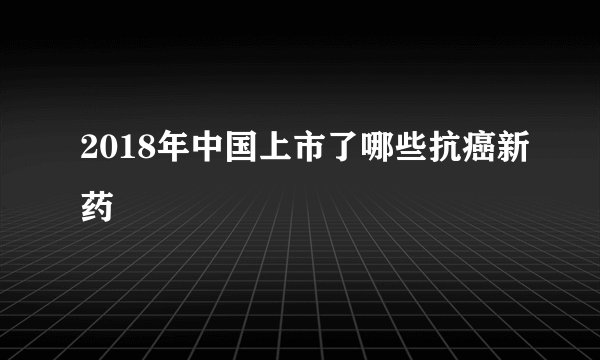 2018年中国上市了哪些抗癌新药