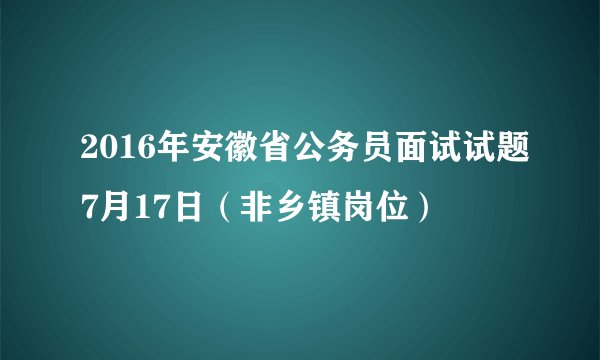 2016年安徽省公务员面试试题7月17日（非乡镇岗位）