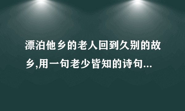 漂泊他乡的老人回到久别的故乡,用一句老少皆知的诗句,这真是(,)(要求填写古诗名句)谢谢