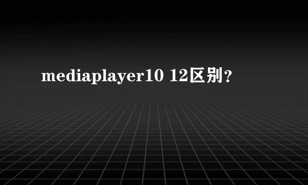 mediaplayer10 12区别？