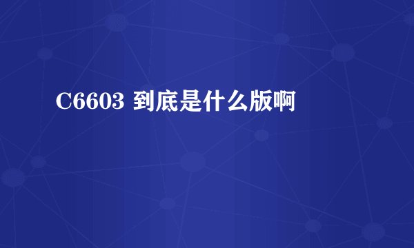 C6603 到底是什么版啊