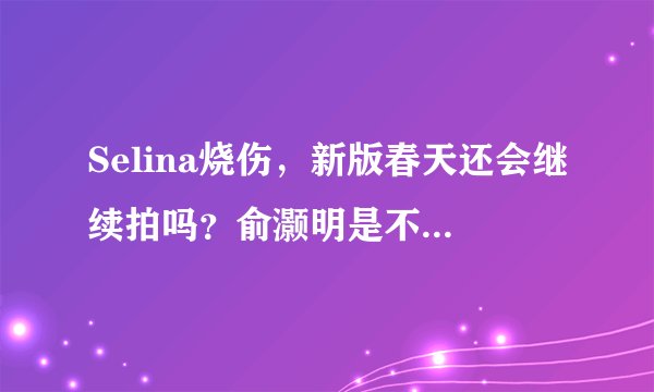 Selina烧伤，新版春天还会继续拍吗？俞灏明是不是会毁容啊？听说他舍身扑救Selina是真的吗？