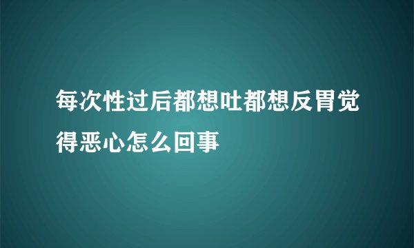 每次性过后都想吐都想反胃觉得恶心怎么回事