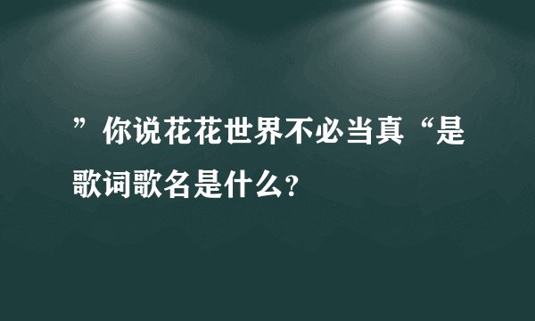 ”你说花花世界不必当真“是歌词歌名是什么？
