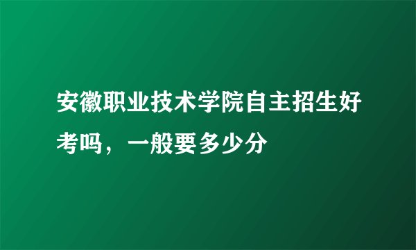 安徽职业技术学院自主招生好考吗，一般要多少分