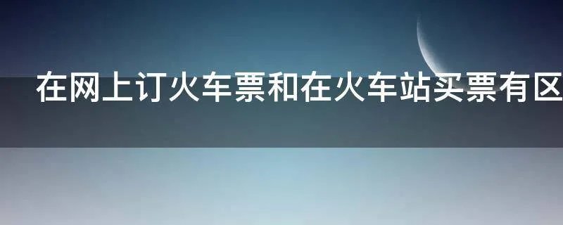 在网上订火车票和在火车站买票有区别吗