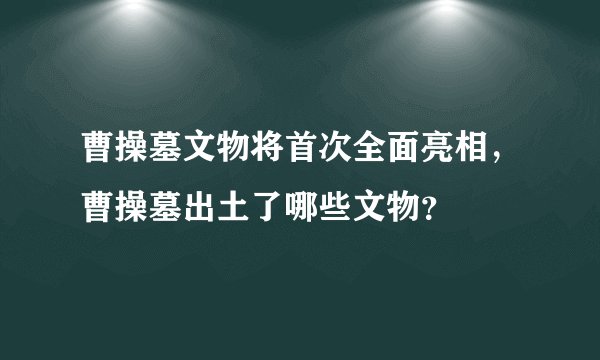 曹操墓文物将首次全面亮相，曹操墓出土了哪些文物？