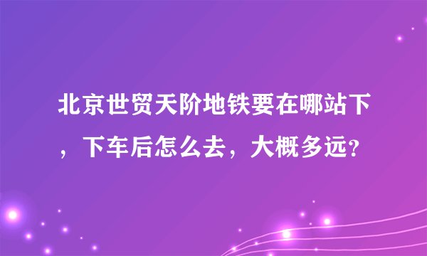 北京世贸天阶地铁要在哪站下，下车后怎么去，大概多远？
