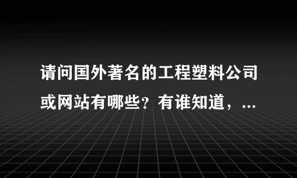 请问国外著名的工程塑料公司或网站有哪些？有谁知道，麻烦告知小弟，谢谢！