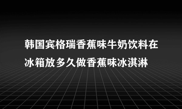韩国宾格瑞香蕉味牛奶饮料在冰箱放多久做香蕉味冰淇淋