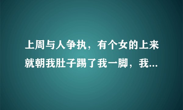 上周与人争执，有个女的上来就朝我肚子踢了我一脚，我还击，结果被老公拦住了，我没打到他，她趁机又朝我
