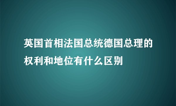 英国首相法国总统德国总理的权利和地位有什么区别