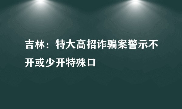 吉林：特大高招诈骗案警示不开或少开特殊口