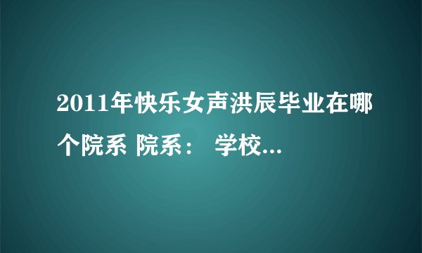 2011年快乐女声洪辰毕业在哪个院系 院系： 学校名称： 入学年份： 学历： 急求