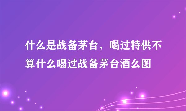 什么是战备茅台，喝过特供不算什么喝过战备茅台酒么图
