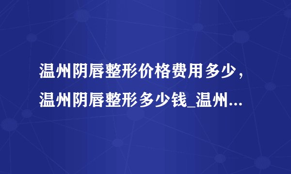 温州阴唇整形价格费用多少，温州阴唇整形多少钱_温州五马医院