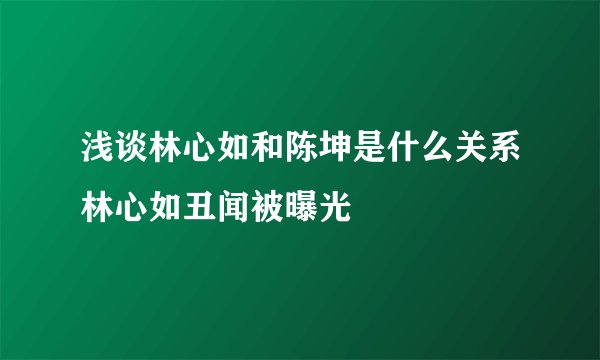 浅谈林心如和陈坤是什么关系林心如丑闻被曝光