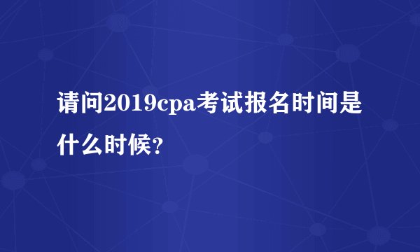 请问2019cpa考试报名时间是什么时候？