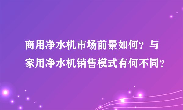 商用净水机市场前景如何？与家用净水机销售模式有何不同？