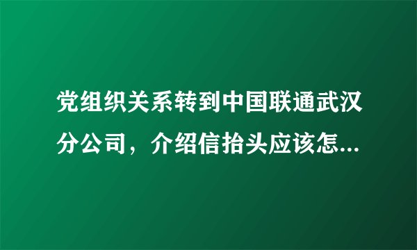 党组织关系转到中国联通武汉分公司，介绍信抬头应该怎么写呢？