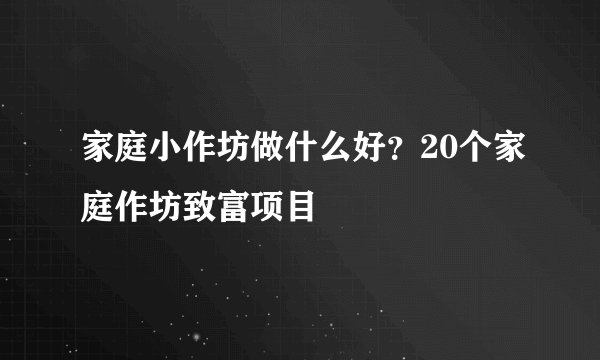 家庭小作坊做什么好？20个家庭作坊致富项目