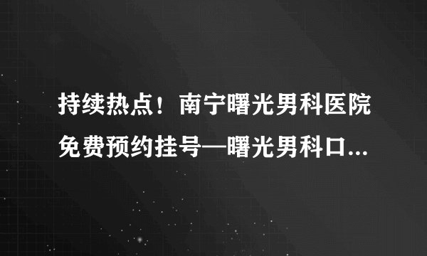持续热点！南宁曙光男科医院免费预约挂号—曙光男科口碑好实力强
