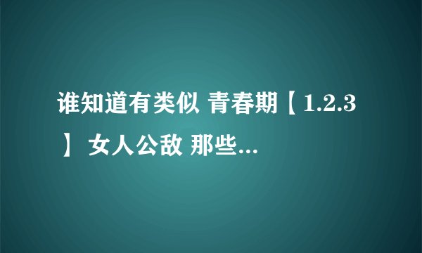 谁知道有类似 青春期【1.2.3】 女人公敌 那些年我们一起追的女孩 致青春 类似的电影？