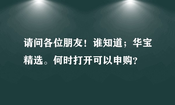 请问各位朋友！谁知道；华宝精选。何时打开可以申购？