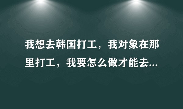 我想去韩国打工，我对象在那里打工，我要怎么做才能去他那个地区或单位打工？