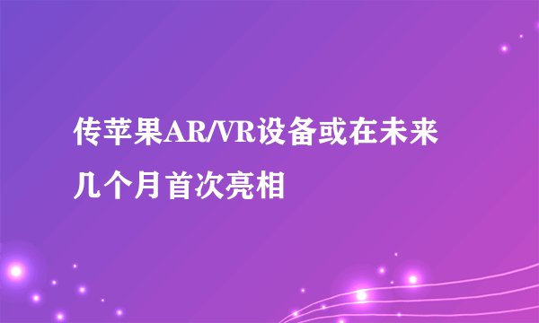 传苹果AR/VR设备或在未来几个月首次亮相