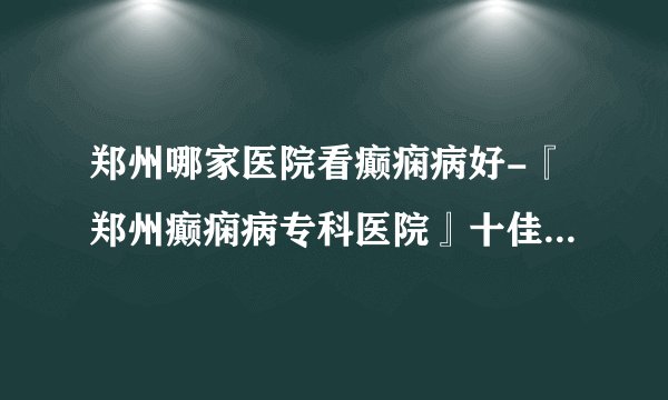 郑州哪家医院看癫痫病好-『郑州癫痫病专科医院』十佳排行榜单