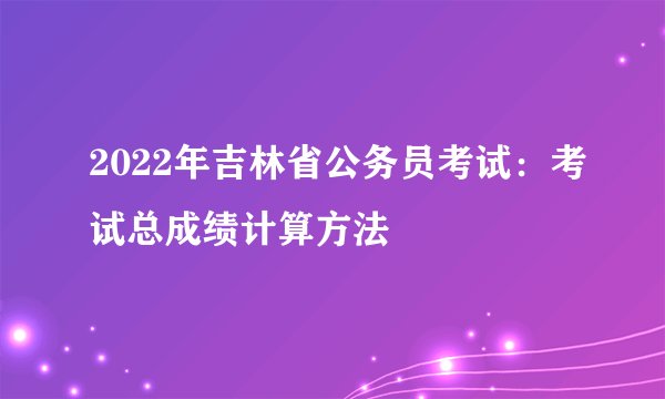 2022年吉林省公务员考试：考试总成绩计算方法