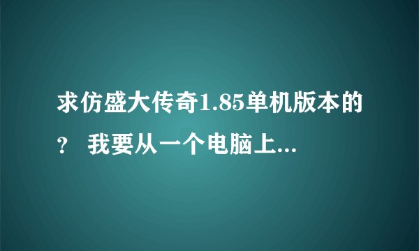 求仿盛大传奇1.85单机版本的？ 我要从一个电脑上下载到另一个电脑上.另一个电脑没有网线.不要任务模式的.