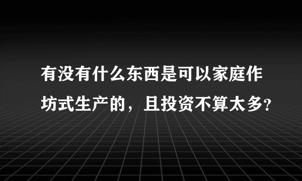 有没有什么东西是可以家庭作坊式生产的，且投资不算太多？