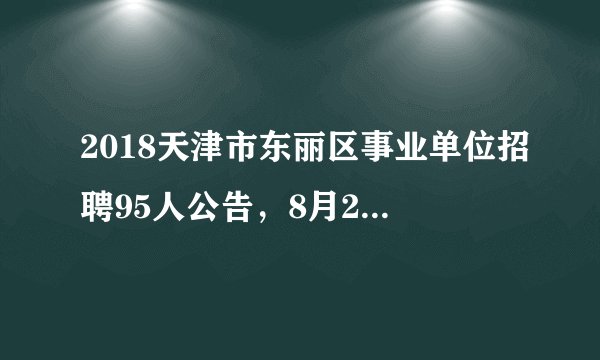 2018天津市东丽区事业单位招聘95人公告，8月20日开始报名！